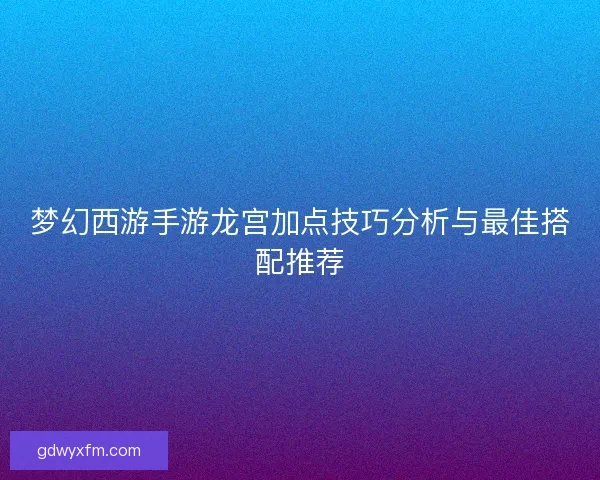 梦幻西游手游龙宫加点技巧分析与最佳搭配推荐