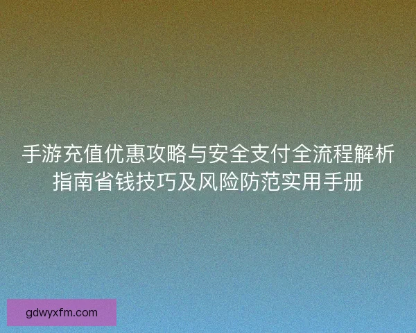 手游充值优惠攻略与安全支付全流程解析指南省钱技巧及风险防范实用手册