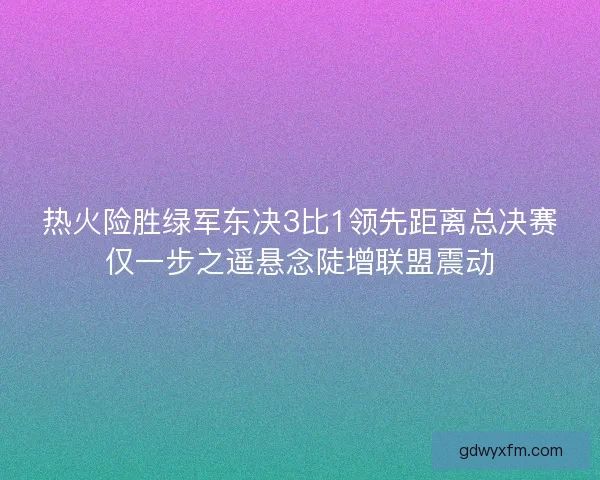 热火险胜绿军东决3比1领先距离总决赛仅一步之遥悬念陡增联盟震动
