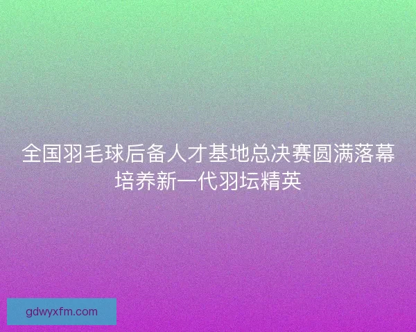 全国羽毛球后备人才基地总决赛圆满落幕培养新一代羽坛精英