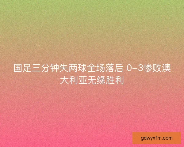 国足三分钟失两球全场落后 0-3惨败澳大利亚无缘胜利