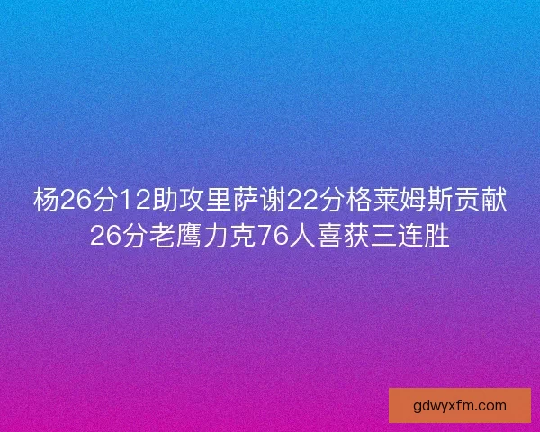杨26分12助攻里萨谢22分格莱姆斯贡献26分老鹰力克76人喜获三连胜