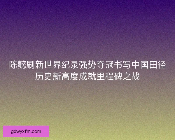 陈懿刷新世界纪录强势夺冠书写中国田径历史新高度成就里程碑之战