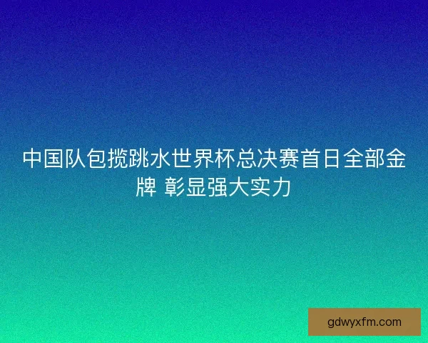 中国队包揽跳水世界杯总决赛首日全部金牌 彰显强大实力