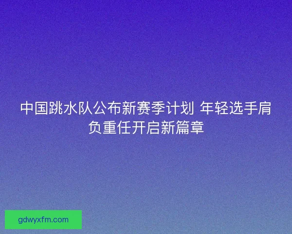 中国跳水队公布新赛季计划 年轻选手肩负重任开启新篇章