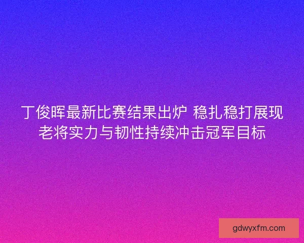 丁俊晖最新比赛结果出炉 稳扎稳打展现老将实力与韧性持续冲击冠军目标