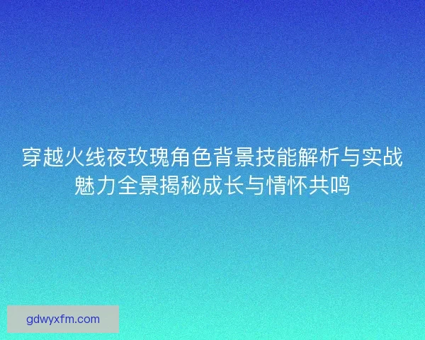 穿越火线夜玫瑰角色背景技能解析与实战魅力全景揭秘成长与情怀共鸣